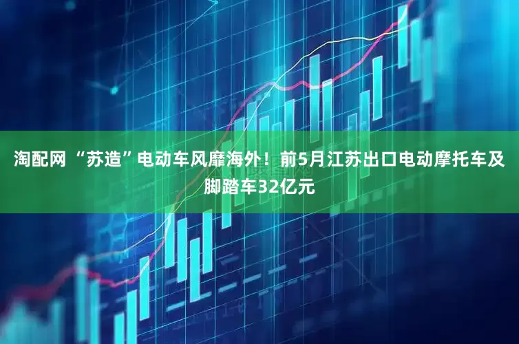 淘配网 “苏造”电动车风靡海外！前5月江苏出口电动摩托车及脚踏车32亿元