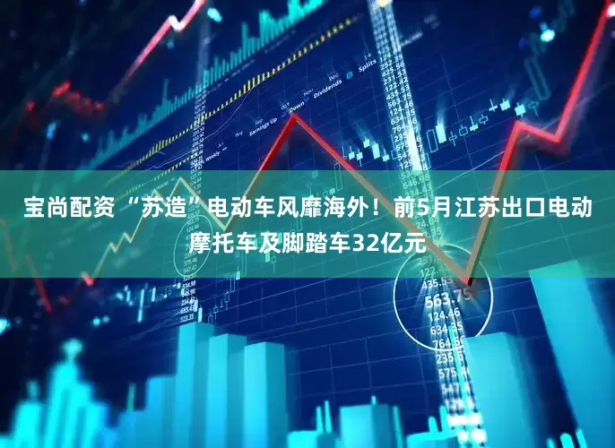 宝尚配资 “苏造”电动车风靡海外！前5月江苏出口电动摩托车及脚踏车32亿元