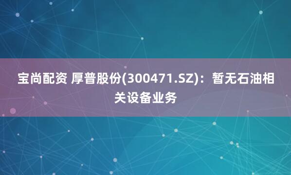 宝尚配资 厚普股份(300471.SZ)：暂无石油相关设备业务