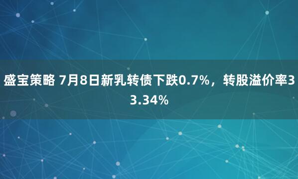 盛宝策略 7月8日新乳转债下跌0.7%，转股溢价率33.34%