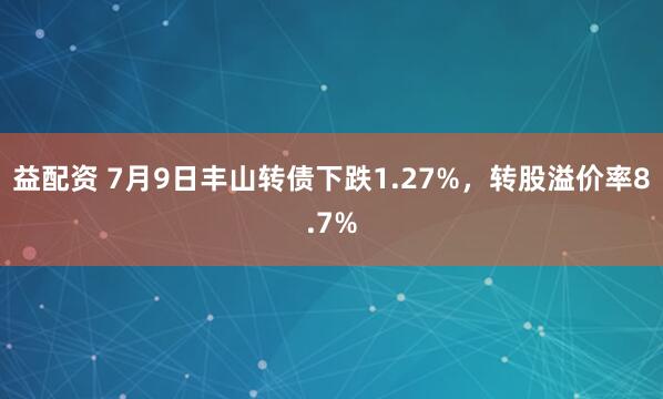 益配资 7月9日丰山转债下跌1.27%，转股溢价率8.7%