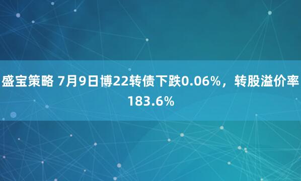盛宝策略 7月9日博22转债下跌0.06%，转股溢价率183.6%