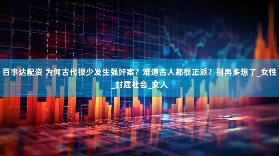 百事达配资 为何古代很少发生强奸案?难道古人都很正派?别再多想了_女性_封建社会_女人