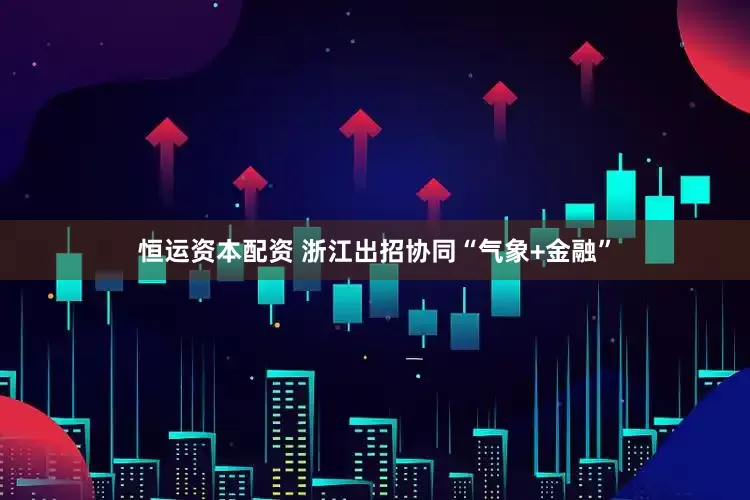 恒运资本配资 浙江出招协同“气象+金融”