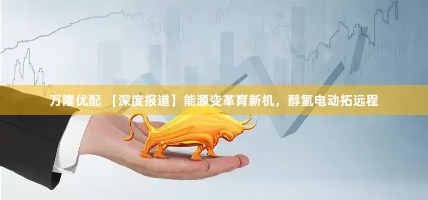 万隆优配 【深度报道】能源变革育新机，醇氢电动拓远程
