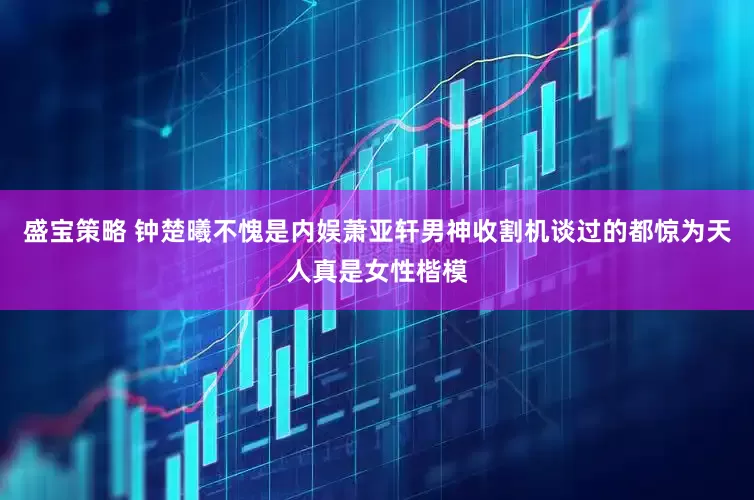 盛宝策略 钟楚曦不愧是内娱萧亚轩男神收割机谈过的都惊为天人真是女性楷模