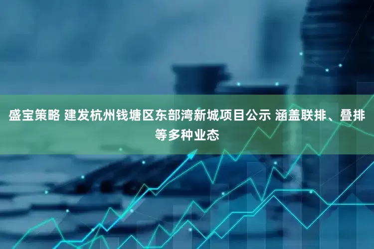 盛宝策略 建发杭州钱塘区东部湾新城项目公示 涵盖联排、叠排等多种业态