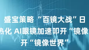 盛宝策略 “百镜大战”日趋白热化 AI眼镜加速叩开“镜像世界”