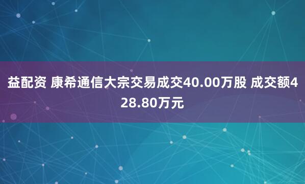 益配资 康希通信大宗交易成交40.00万股 成交额428.80万元