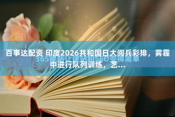 百事达配资 印度2026共和国日大阅兵彩排，雾霾中进行队列训练，艺...