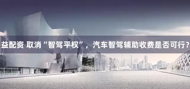 益配资 取消“智驾平权”，汽车智驾辅助收费是否可行？