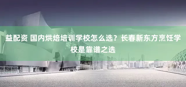 益配资 国内烘焙培训学校怎么选？长春新东方烹饪学校是靠谱之选