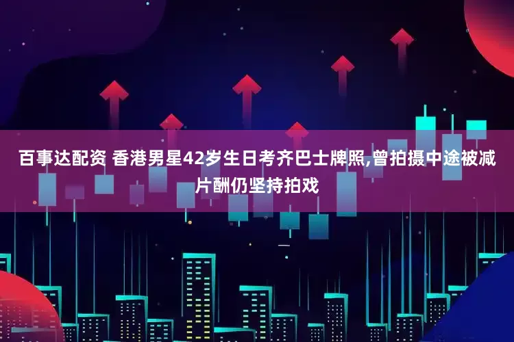 百事达配资 香港男星42岁生日考齐巴士牌照,曾拍摄中途被减片酬仍坚持拍戏