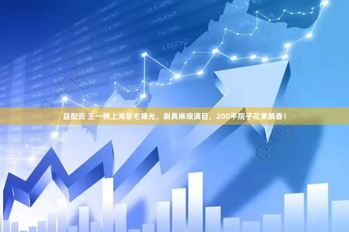 益配资 王一楠上海豪宅曝光，厨具琳琅满目，200平院子花果飘香！