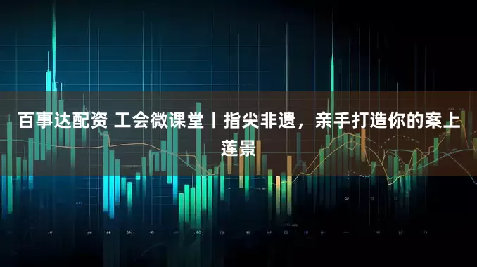 百事达配资 工会微课堂丨指尖非遗，亲手打造你的案上莲景